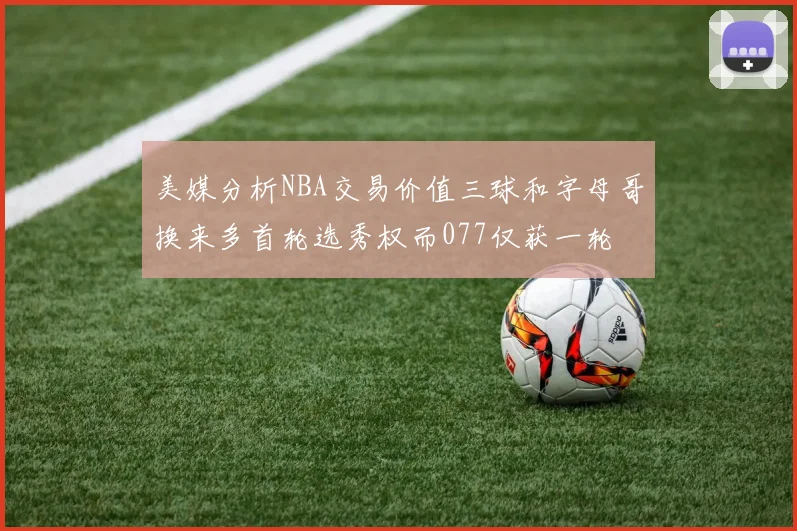 美媒分析NBA交易价值三球和字母哥换来多首轮选秀权而077仅获一轮