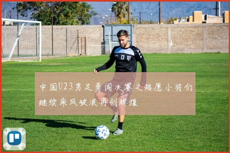 中国U23男足勇闯决赛之路愿小将们继续乘风破浪再创辉煌