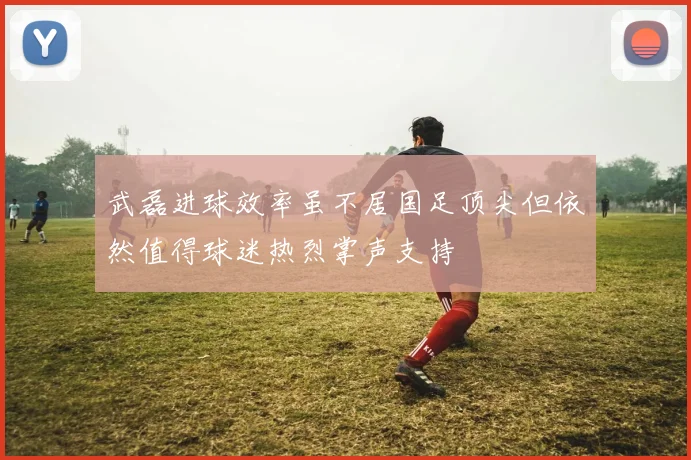 武磊进球效率虽不居国足顶尖但依然值得球迷热烈掌声支持