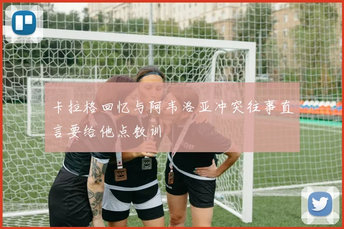 卡拉格回忆与阿韦洛亚冲突往事直言要给他点教训