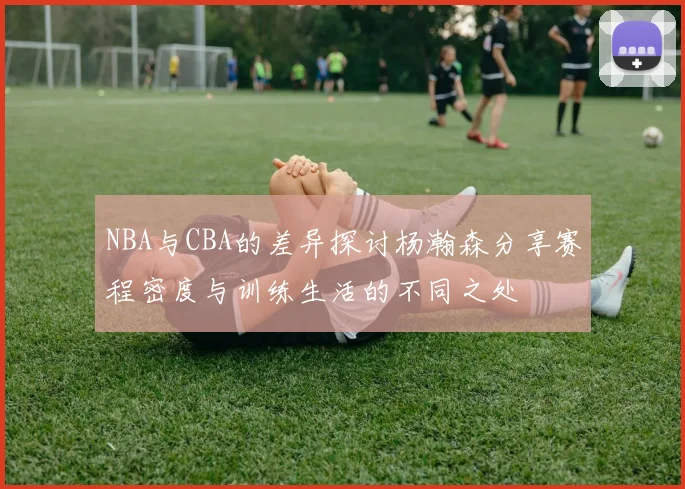 NBA与CBA的差异探讨杨瀚森分享赛程密度与训练生活的不同之处