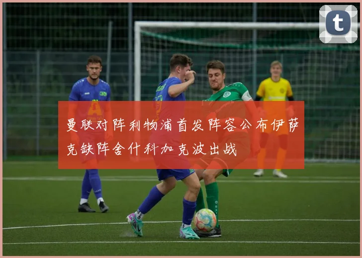 曼联对阵利物浦首发阵容公布伊萨克缺阵舍什科加克波出战