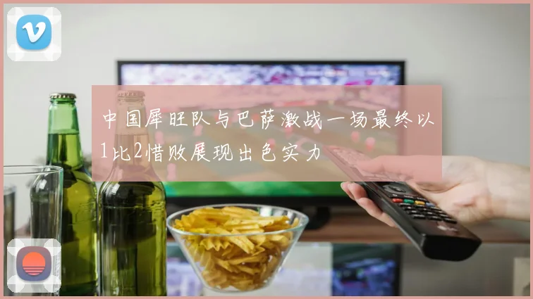 中国犀旺队与巴萨激战一场最终以1比2惜败展现出色实力