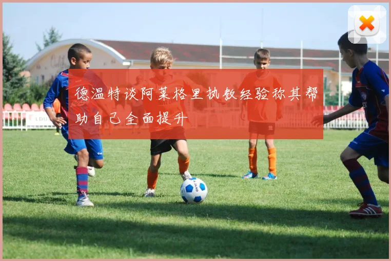 德温特谈阿莱格里执教经验称其帮助自己全面提升