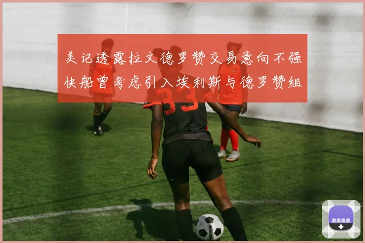 美记透露拉文德罗赞交易意向不强快船曾考虑引入埃利斯与德罗赞组合