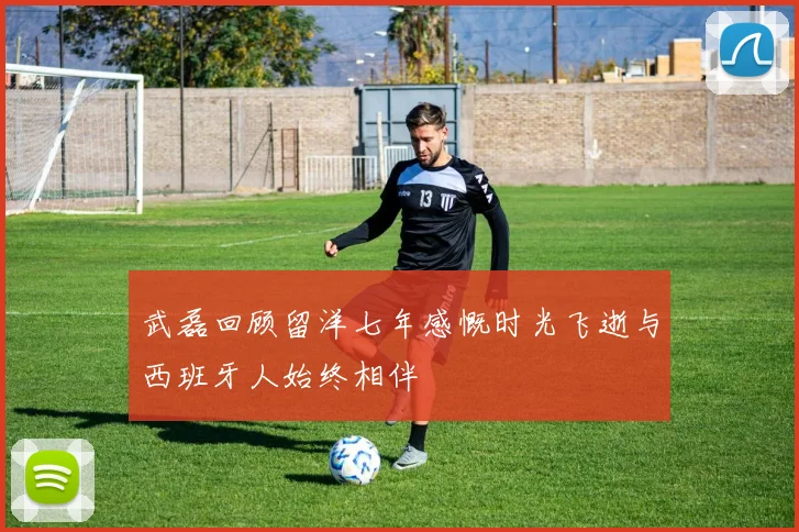 武磊回顾留洋七年感慨时光飞逝与西班牙人始终相伴