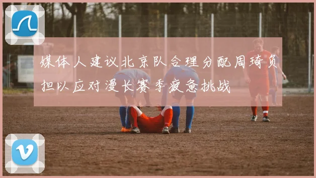 媒体人建议北京队合理分配周琦负担以应对漫长赛季疲惫挑战