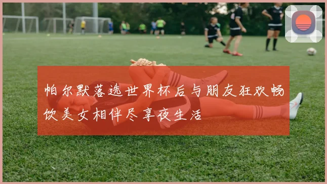 帕尔默落选世界杯后与朋友狂欢畅饮美女相伴尽享夜生活