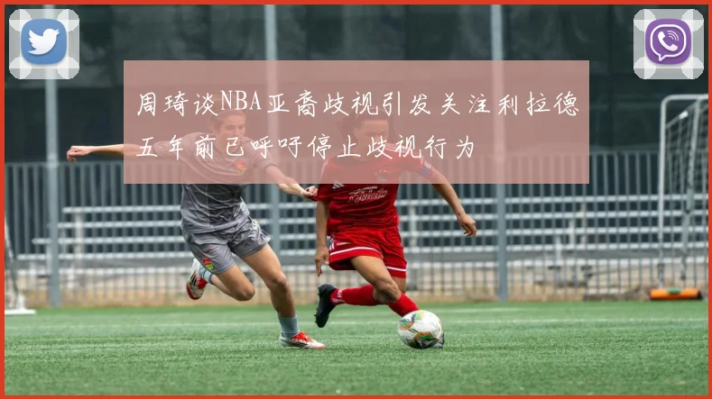 周琦谈NBA亚裔歧视引发关注利拉德五年前已呼吁停止歧视行为