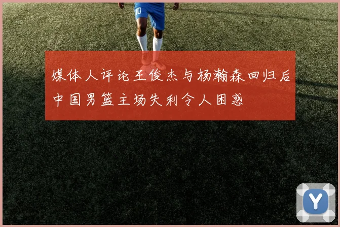 媒体人评论王俊杰与杨瀚森回归后中国男篮主场失利令人困惑