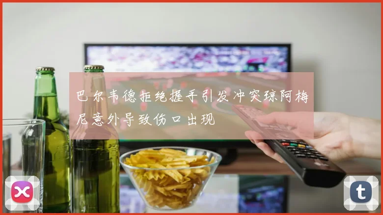 巴尔韦德拒绝握手引发冲突琼阿梅尼意外导致伤口出现