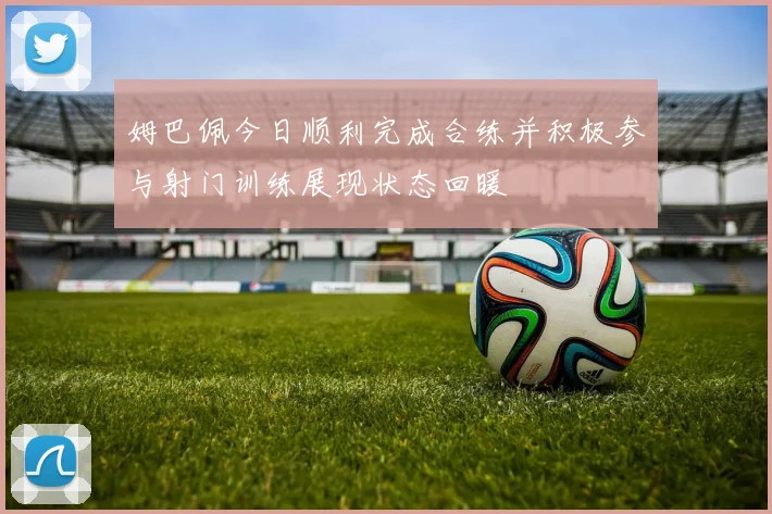 姆巴佩今日顺利完成合练并积极参与射门训练展现状态回暖