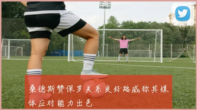桑德斯赞保罗关系良好路威称其媒体应对能力出色