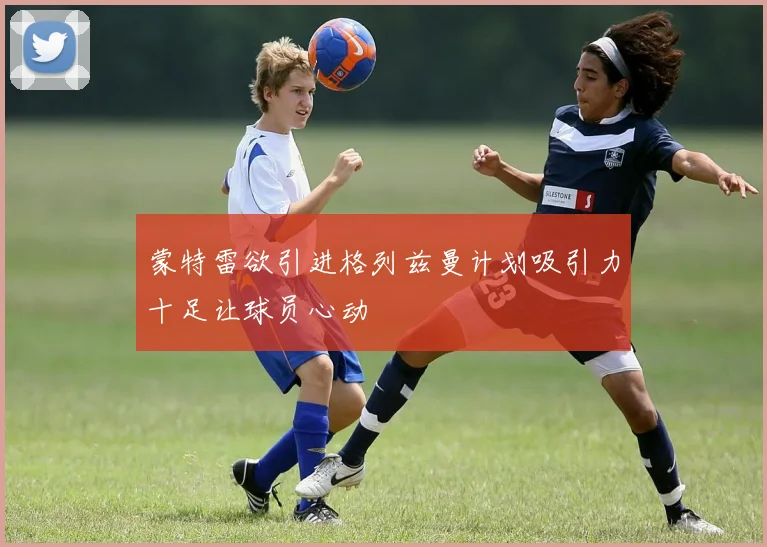 蒙特雷欲引进格列兹曼计划吸引力十足让球员心动