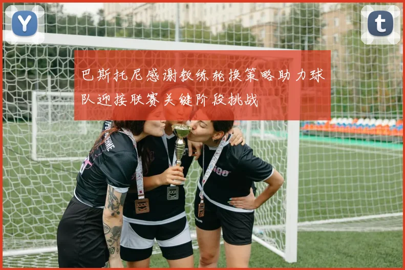 巴斯托尼感谢教练轮换策略助力球队迎接联赛关键阶段挑战