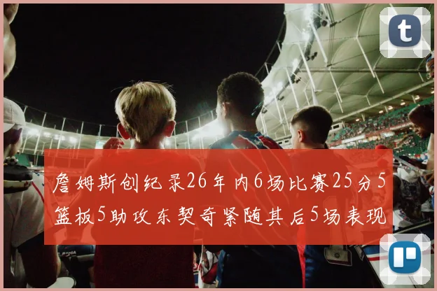 詹姆斯创纪录26年内6场比赛25分5篮板5助攻东契奇紧随其后5场表现出色