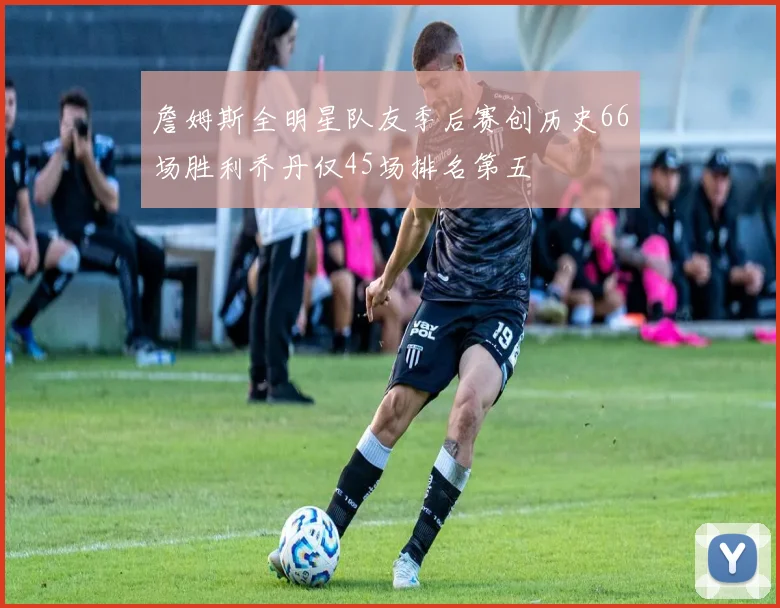 詹姆斯全明星队友季后赛创历史66场胜利乔丹仅45场排名第五