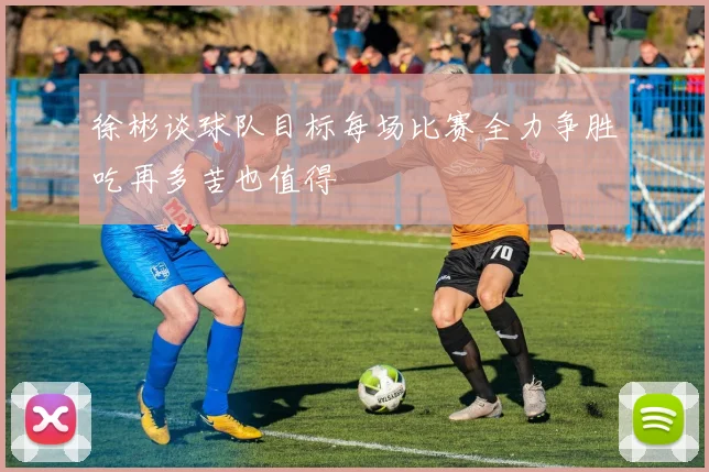 徐彬谈球队目标每场比赛全力争胜吃再多苦也值得