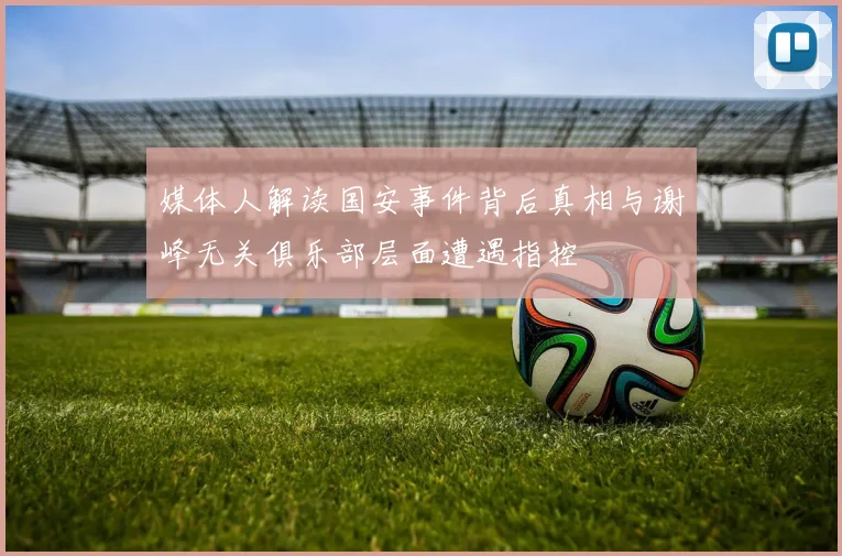 媒体人解读国安事件背后真相与谢峰无关俱乐部层面遭遇指控