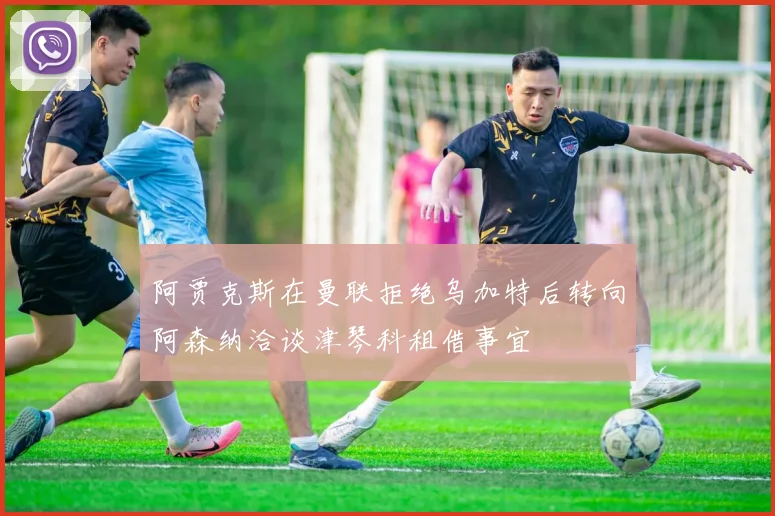 阿贾克斯在曼联拒绝乌加特后转向阿森纳洽谈津琴科租借事宜