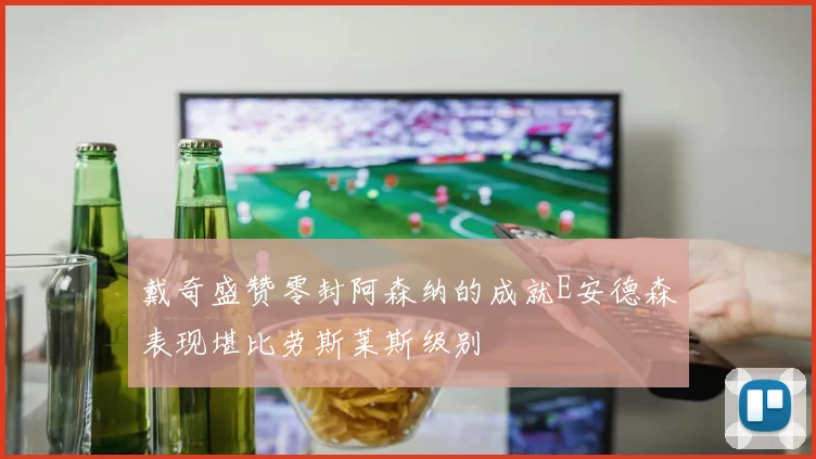 戴奇盛赞零封阿森纳的成就E安德森表现堪比劳斯莱斯级别
