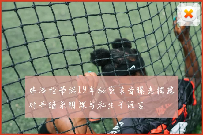 弗洛伦蒂诺19年秘密录音曝光揭露对手暗杀阴谋与私生子谣言