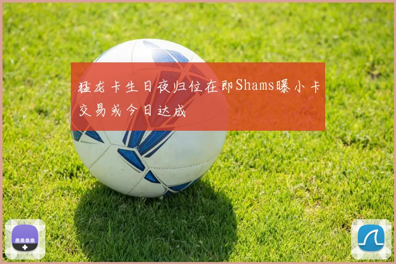 猛龙卡生日夜归位在即Shams曝小卡交易或今日达成
