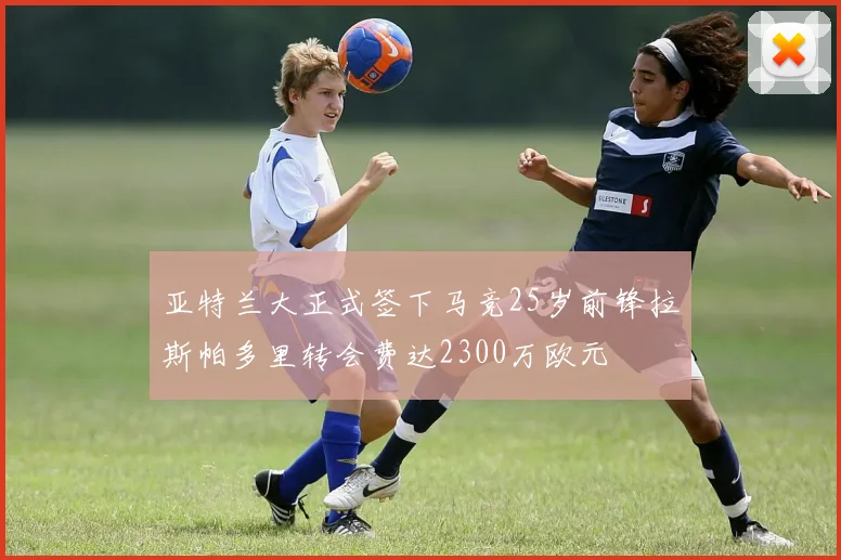 亚特兰大正式签下马竞25岁前锋拉斯帕多里转会费达2300万欧元