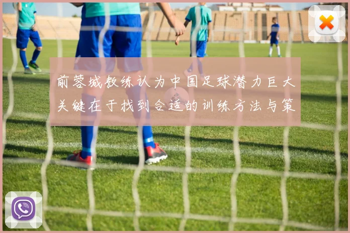 前蓉城教练认为中国足球潜力巨大关键在于找到合适的训练方法与策略