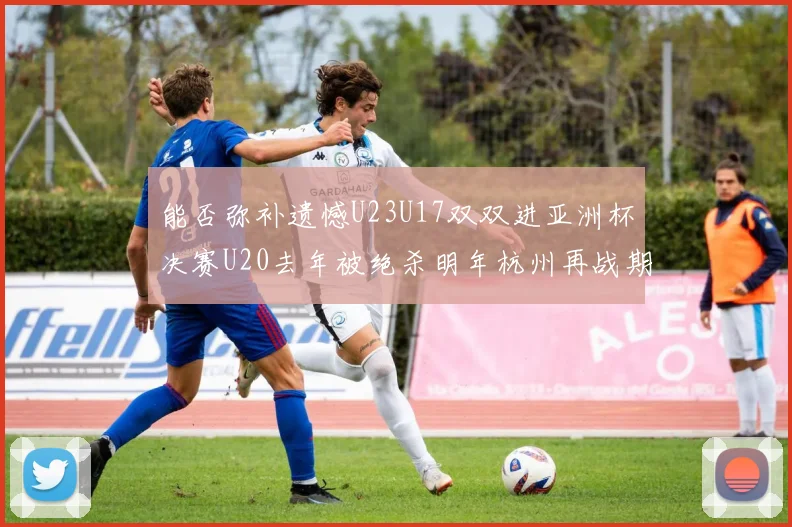 能否弥补遗憾U23U17双双进亚洲杯决赛U20去年被绝杀明年杭州再战期待辉煌