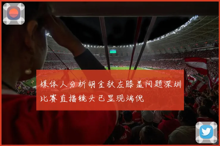 媒体人分析胡金秋左膝盖问题深圳比赛直播镜头已显现端倪